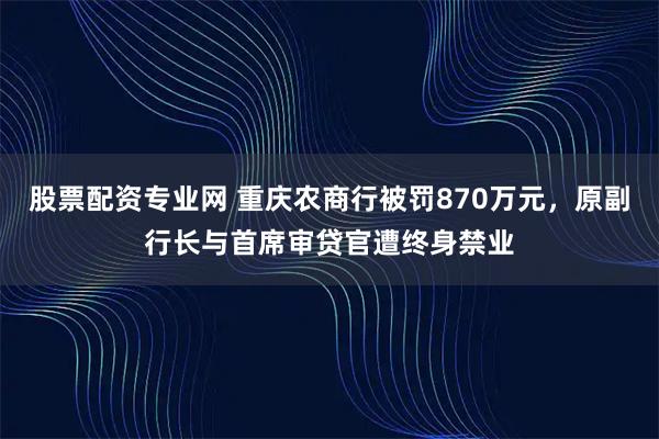 股票配资专业网 重庆农商行被罚870万元，原副行长与首席审贷官遭终身禁业