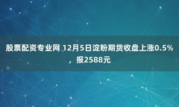 股票配资专业网 12月5日淀粉期货收盘上涨0.5%，报2588元