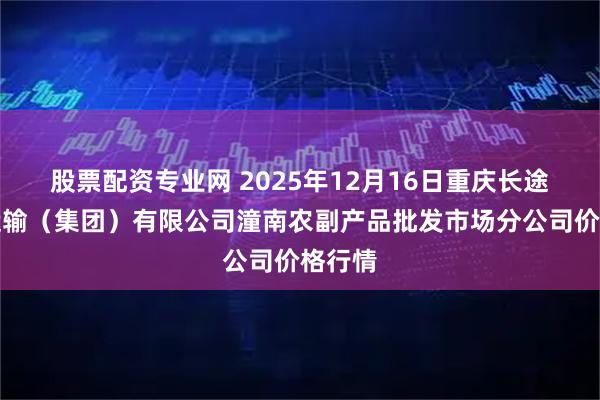 股票配资专业网 2025年12月16日重庆长途汽车运输（集团）有限公司潼南农副产品批发市场分公司价格行情