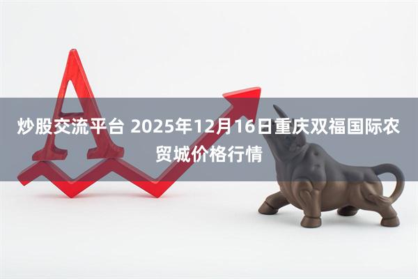 炒股交流平台 2025年12月16日重庆双福国际农贸城价格行情