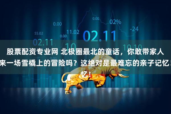 股票配资专业网 北极圈最北的童话，你敢带家人来一场雪橇上的冒险吗？这绝对是最难忘的亲子记忆！