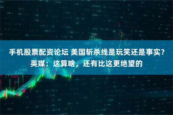 手机股票配资论坛 美国斩杀线是玩笑还是事实？英媒：这算啥，还有比这更绝望的