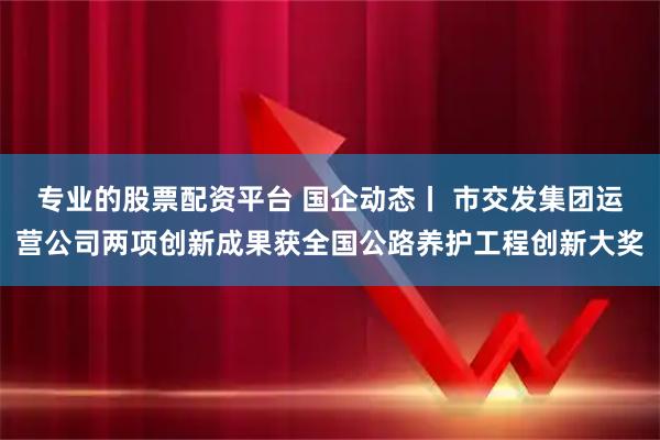 专业的股票配资平台 国企动态丨 市交发集团运营公司两项创新成果获全国公路养护工程创新大奖