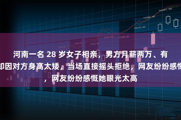 河南一名 28 岁女子相亲，男方月薪两万、有三套房，她却因对方身高太矮，当场直接摇头拒绝，网友纷纷感慨她眼光太高