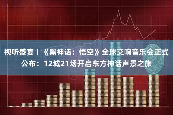 视听盛宴丨《黑神话：悟空》全球交响音乐会正式公布：12城21场开启东方神话声景之旅