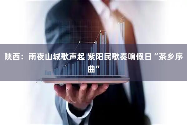陕西：雨夜山城歌声起 紫阳民歌奏响假日“茶乡序曲”