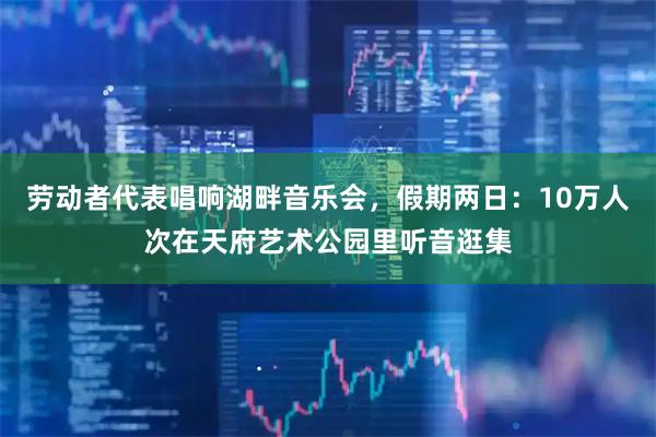 劳动者代表唱响湖畔音乐会，假期两日：10万人次在天府艺术公园里听音逛集