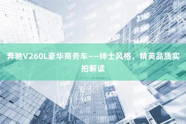 奔驰V260L豪华商务车——绅士风格，精英品质实拍解读