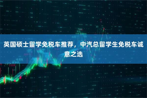 英国硕士留学免税车推荐，中汽总留学生免税车诚意之选