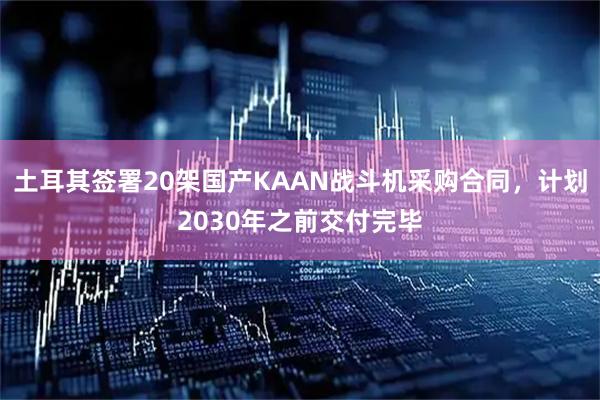 土耳其签署20架国产KAAN战斗机采购合同，计划2030年之前交付完毕