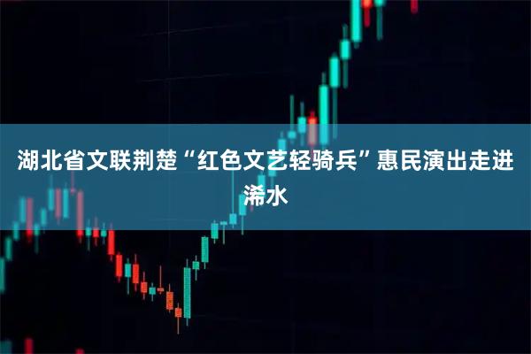 湖北省文联荆楚“红色文艺轻骑兵”惠民演出走进浠水